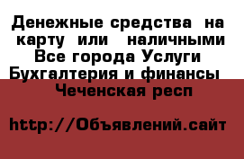 Денежные средства  на  карту  или   наличными - Все города Услуги » Бухгалтерия и финансы   . Чеченская респ.